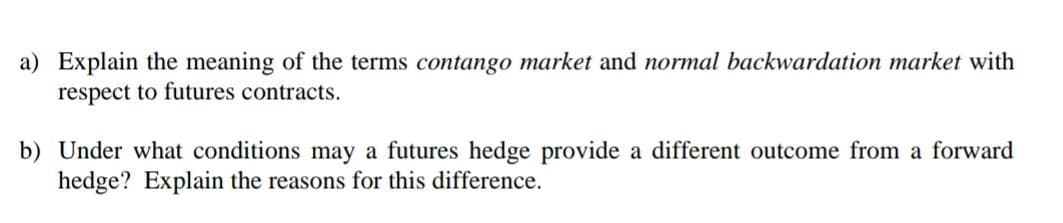a) Explain the meaning of the terms contango market and normal backwardation market with
respect to futures contracts.
b) Under what conditions may a futures hedge provide a different outcome from a forward
hedge? Explain the reasons for this difference.