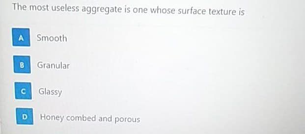 The most useless aggregate is one whose surface texture is
A Smooth
B Granular
C Glassy
Honey combed and porous
D.
