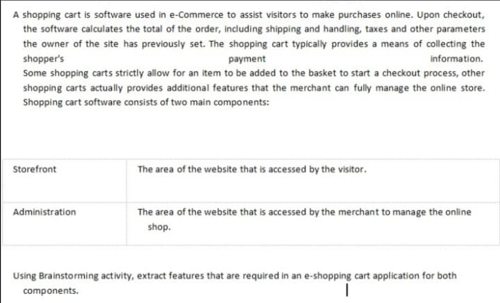 A shopping cart is software used in e-Commerce to assist visitors to make purchases online. Upon checkout,
the software calculates the total of the order, including shipping and handling, taxes and other parameters
the owner of the site has previously set. The shopping cart typically provides a means of collecting the
shopper's
payment
information.
Some shopping carts strictly allow for an item to be added to the basket to start a checkout process, other
shopping carts actually provides additional features that the merchant can fully manage the online store.
Shopping cart software consists of two main components:
Storefront
The area of the website that is accessed by the visitor.
Administration
The area of the website that is accessed by the merchant to manage the online
shop.
Using Brainstorming activity, extract features that are required in an e-shopping cart application for both
components.
