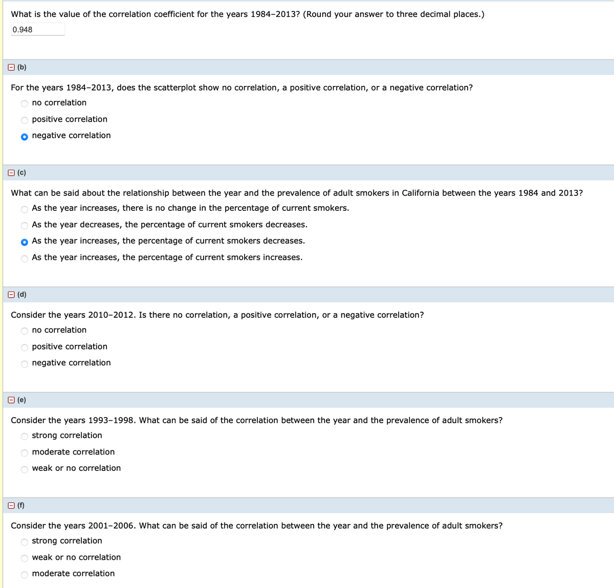 What is the value of the correlation coefficient for the years 1984-2013? (Round your answer to three decimal places.)
0.948
(b)
For the years 1984-2013, does the scatterplot show no correlation, a positive correlation, or a negative correlation?
Ono correlation
O positive correlation
O negative correlation
B (c)
What can be said about the relationship between the year and the prevalence of adult smokers in California between the years 1984 and 2013?
As the year increases, there is no change in the percentage of current smokers.
As the year decreases, the percentage of current smokers decreases.
As the year increases, the percentage of current smokers decreases.
As the year increases, the percentage of current smokers increases.
□ (d)
Consider the years 2010-2012. Is there no correlation, a positive correlation, or a negative correlation?
O no correlation
positive correlation
O negative correlation
(e)
Consider the years 1993-1998. What can be said of the correlation between the year and the prevalence of adult smokers?
O strong correlation
Omoderate correlation
Oweak or no correlation
(f)
Consider the years 2001-2006. What can be said of the correlation between the year and the prevalence of adult smokers?
O strong correlation
Oweak or no correlation
O moderate correlation