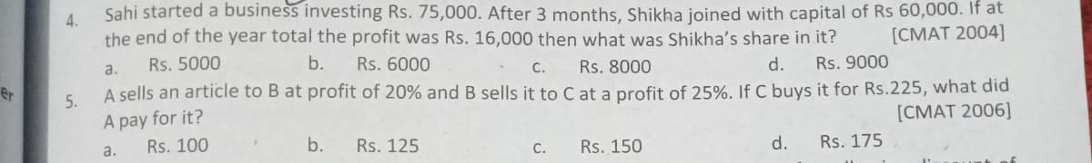 Sahi started a business investing Rs. 75,000. After 3 months, Shikha joined with capital of Rs 60,000. If at
4.
the end of the year total the profit was Rs. 16,000 then what was Shikha's share in it?
[CMAT 2004]
Rs. 5000
b.
Rs. 6000
Rs. 8000
d.
Rs. 9000
a.
С.
A sells an article to B at profit of 20% and B sells it to C at a profit of 25%. If C buys it for Rs.225, what did
A pay for it?
er
5.
[CMAT 2006]
Rs. 100
b.
Rs. 125
Rs. 150
d.
Rs. 175
a.
C.
