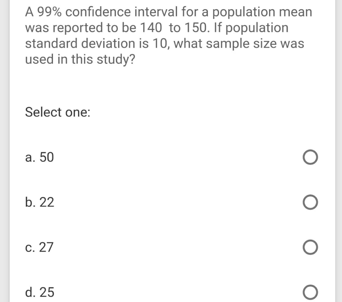A 99% confidence interval for a population mean
was reported to be 140 to 150. If population
standard deviation is 10, what sample size was
used in this study?
Select one:
a. 50
b. 22
c. 27
d. 25
