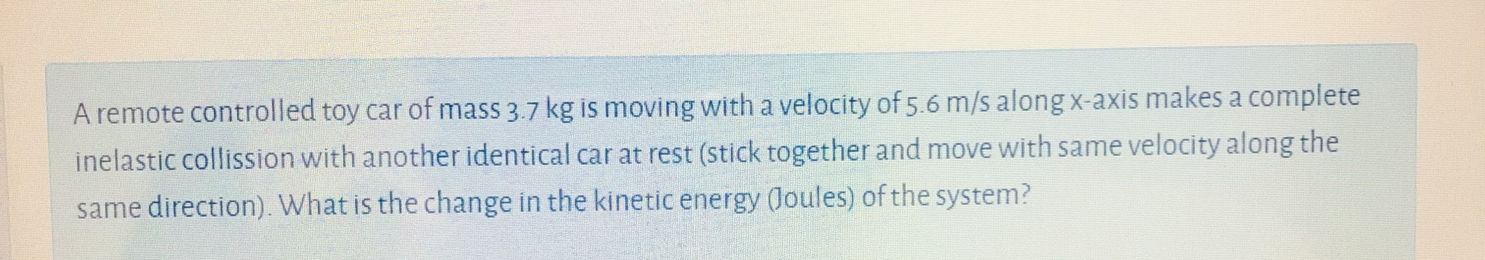 A remote controlled toy car of mass 3.7 kg is moving with a velocity of 5.6 m/s along x-axis makes a complete
inelastic collission with another identical car at rest (stick together and move with same velocity along the
same direction). What is the change in the kinetic energy (Joules) of the system?
