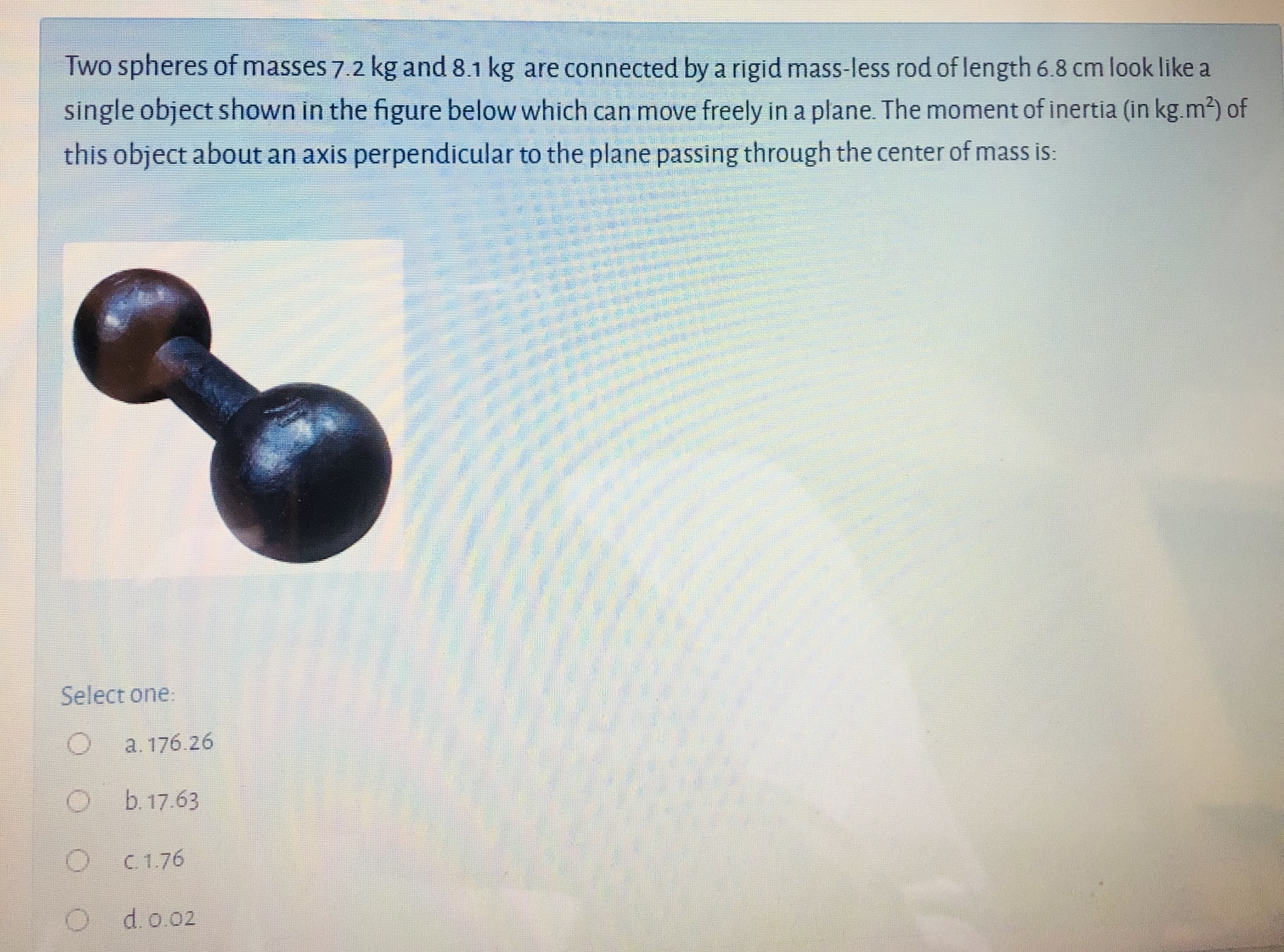 Two spheres of masses 7.2 kg and 8.1 kg are connected by a rigid mass-less rod of length 6.8 cm look like a
single object shown in the figure below which can move freely in a plane. The moment of inertia (in kg.m2) of
this object about an axis perpendicular to the plane passing through the center of mass is:
