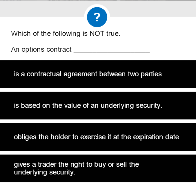 ?
Which of the following is NOT true.
An options contract
is a contractual agreement between two parties.
is based on the value of an underlying security.
obliges the holder to exercise it at the expiration date.
gives a trader the right to buy or sell the
underlying security.
