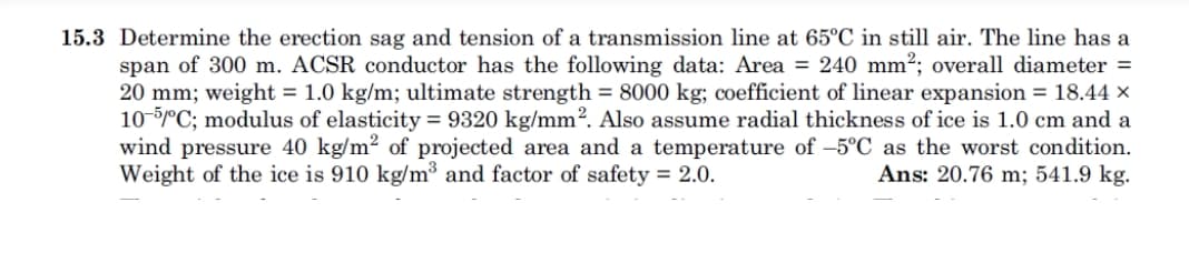 15.3 Determine the erection sag and tension of a transmission line at 65°C in still air. The line has a
span of 300 m. ACSR conductor has the following data: Area - 240 mm2; overall diameter -
20 mm , weight = 1.0 kg/m; ultimate strength = 8000 kg; coefficient of linear expansion = 18.44 x
10-5mC; modulus of elasticity = 9320 kg/mm2. Also assume radial thickness of ice is 1.0 cm and a
wind pressure 40 kg/m2 of projected area and a temperature of -5°C as the worst condition.
Ans: 20.76 m; 541.9 kg.
Weight of the ice is 910 kg/m3 and factor of safety - 2.0.
