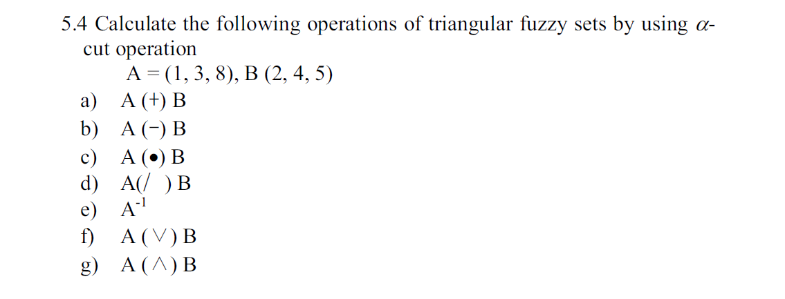 5.4 Calculate the following operations of triangular fuzzy
cut operation
А 3 (1, 3, 8), В (2, 4, 5)
а) А (+) В
b) A B
sets by using
с) А () В
d) A B
e) A
f)
A (V) B
A (A) B
g)
