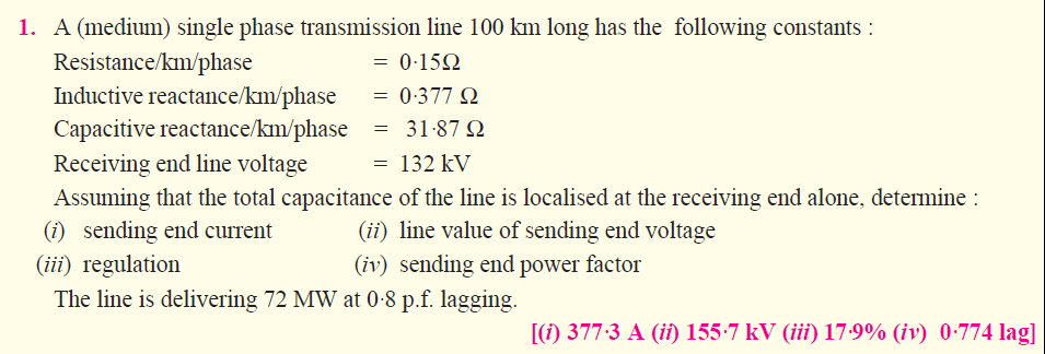A (medium) single phase transmission line 100 km long has the following constants:
Resistance/km/phase
licnx.tivcrcaciaoc(:/km/phasc : 0-377 Ω
Capacitive reactance/kmphase 31.87 Ω
Receiving end line voltage
Assuming that the total capacitance of the line is localised at the receiving end alone, determine
() sending end current
1.
= 0.15Ω
132 kV
ii) line value of sending end voltage
(iv) sending end power factor
(iii) regulation
The line is delivering 72 MW at 0.8 p.f. lagging.
(i) 3773 A (î) i 55.7 kV (iii) 17.9% (iv) 0.774 lag]
