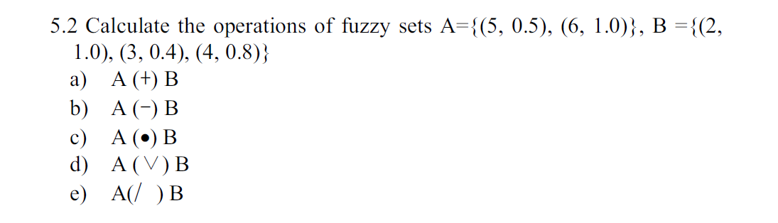 5.2 Calculate the operations of fuzzy
1.0), (3, 0.4), (4, 0.8)
а) А (+) В
sets A3{(5, 0.5), (6, 1.0)}, В %3D{(2,
b)
A (-) В
с) А (°) В
d) A V) B
e) A( )В
