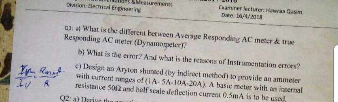 Examiner lecturer: Hawraa Qasim
Date: 16/4/2018
unleridtions&Measurements
Division: Electrical Engineering
a2: a) What is the different between Average Responding AC meter & true
Responding AC meter (Dynamometer)?
b) What is the error? And what is the reasons of Instrumentation errors?
c) Design an Aryton shunted (by indirect method) to provide an ammeter
with current ranges of (1A- 5A-10A-20A). A basic meter with an internal
L/ K
resistance 5032 and half scale deflection current 0.5mA is to be used.
02: a) Derive the
