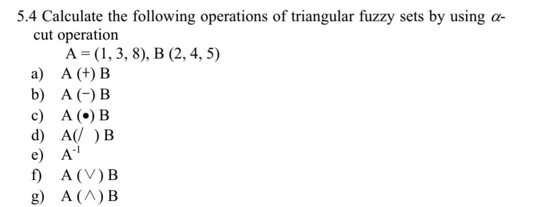 5.4 Calculate the following operations of triangular fuzzy sets by using a-
cut operation
a)
A(+) B
b)
A (-) B
c) A () B
d) AI )HB
-1
e) A
A(V)B
A(A)B
g)

