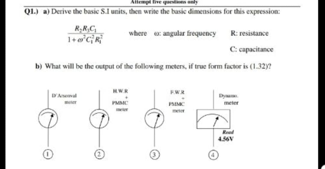 Attempt five questions only
Q1.) a) Derive the basic S.I units, then write the basic dimensions for this expression:
R RC
R: resistance
C: capacitance
b) What will be the output of the following meters, if true form factor is (1.32)?
where
: angular frequency
HW.R
FW.R
DArsoaval
PMMC
meter
meter
PSI MIC
neler
reter
Read
4.56V
