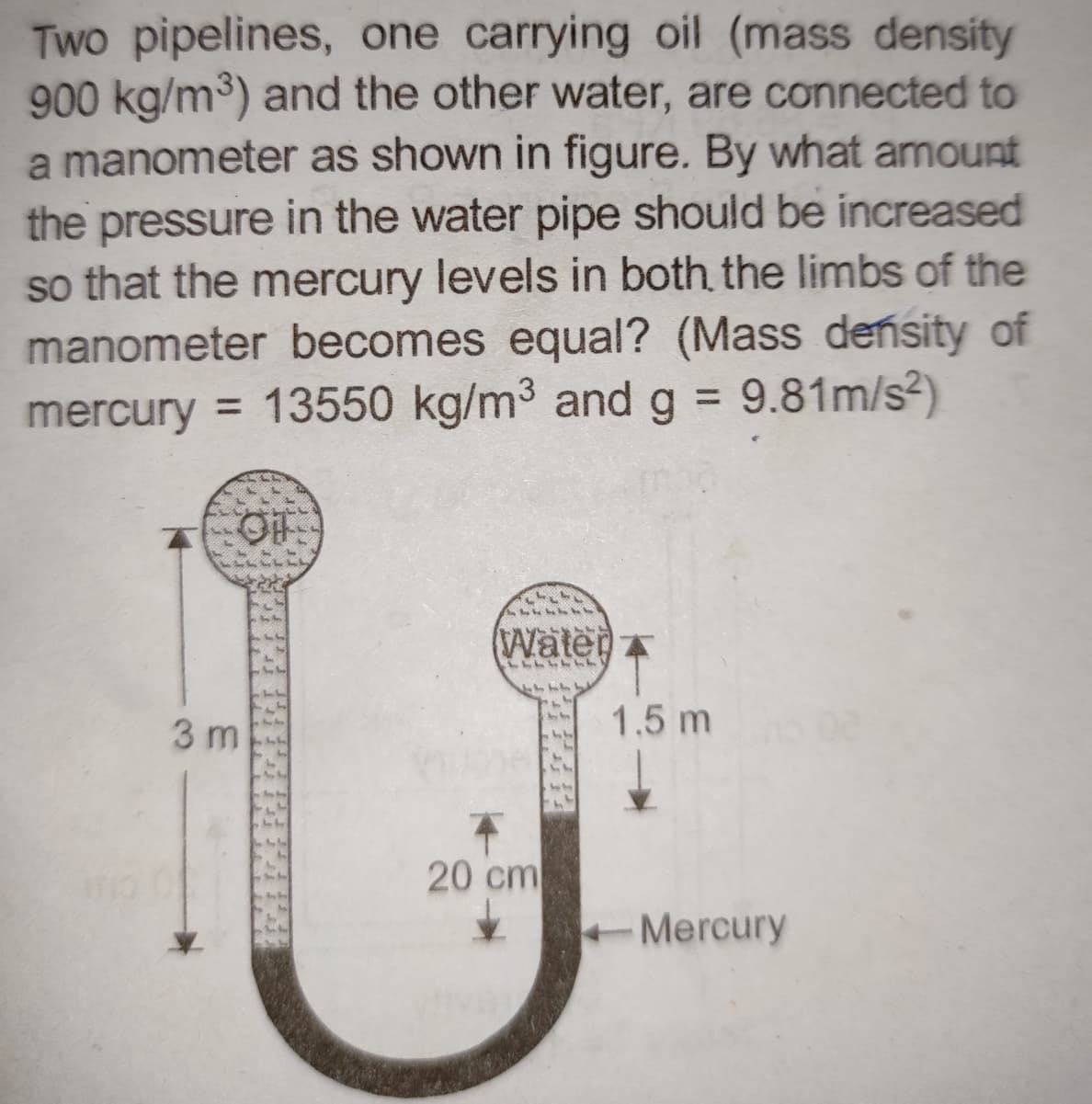 Two pipelines, one carrying oil (mass density
900 kg/m³) and the other water, are connected to
a manometer as shown in figure. By what amount
the pressure in the water pipe should be increased
so that the mercury levels in both the limbs of the
manometer becomes equal? (Mass density of
mercury = 13550 kg/m³ and g = 9.81m/s²)
OF
3 m
244
44
Water
LLLLLLL
20 cm
1.5 m
Mercury