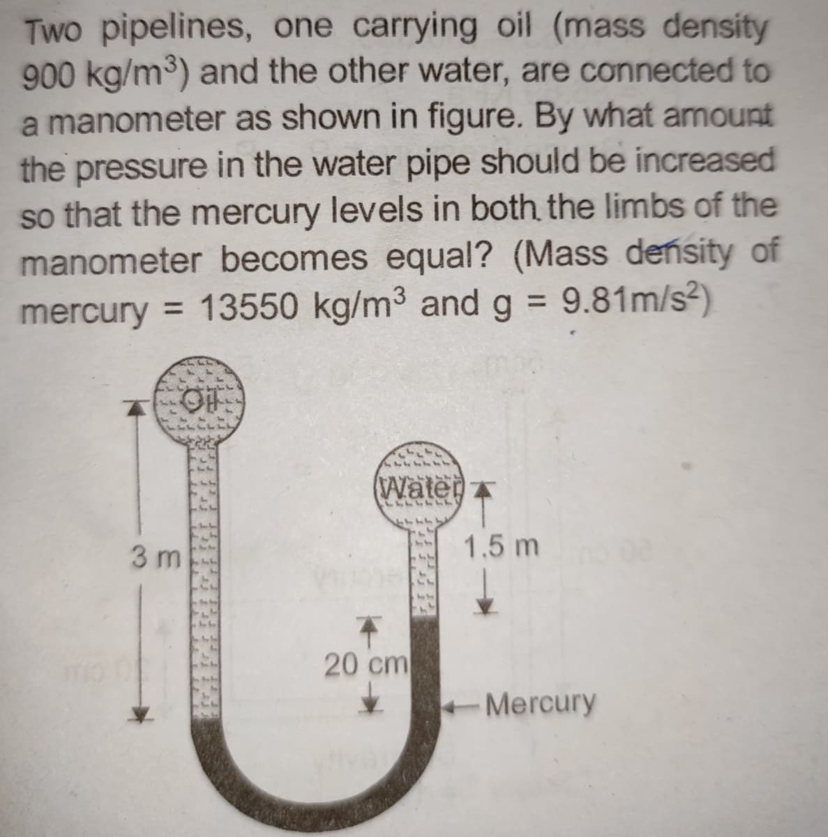 Two pipelines, one carrying oil (mass density
900 kg/m³) and the other water, are connected to
a manometer as shown in figure. By what amount
the pressure in the water pipe should be increased
so that the mercury levels in both the limbs of the
manometer becomes equal? (Mass density of
mercury = 13550 kg/m³ and g = 9.81m/s²)
OF
3 m
Water
11114
20 cm
1.5 m
Mercury