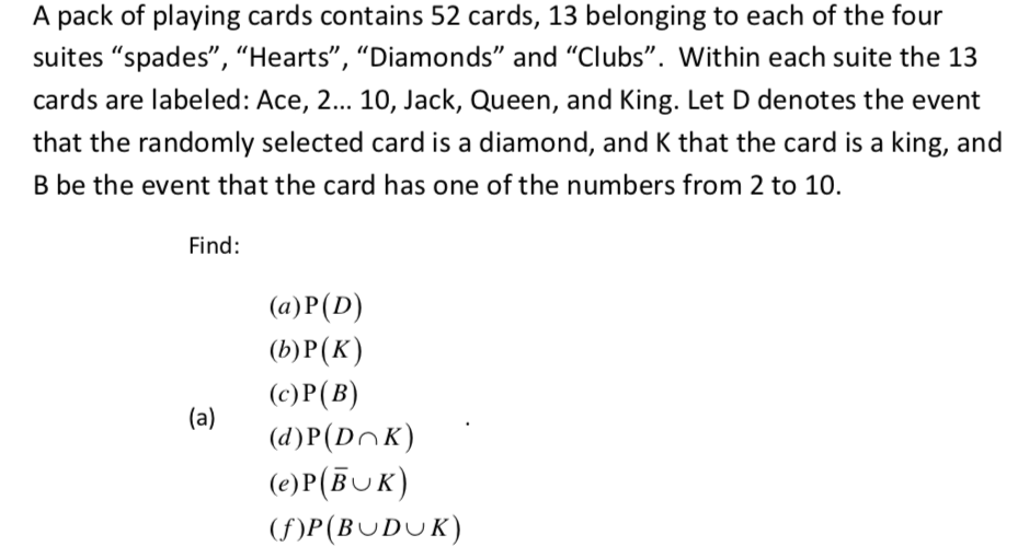 A pack of playing cards contains 52 cards, 13 belonging to each of the four
suites "spades", "Hearts", "Diamonds" and "Clubs". Within each suite the 13
cards are labeled: Ace, 2... 10, Jack, Queen, and King. Let D denotes the event
that the randomly selected card is a diamond, and K that the card is a king, and
B be the event that the card has one of the numbers from 2 to 10.
Find:
(a)P(D)
(b)P(K)
(c)P(B)
(d)P(DnK)
(a)
(e)P(BUK)
(F)P(BUDUK)
