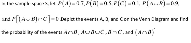 In the sample space S, let P(A)=0.7, P(B) = 0.5, P(C)=0.1, P(AUB)=0.9,
and P (AUB)nC|= 0.Depict the events A, B, and Con the Venn Diagram and find
the probability of the events ANB , AUBUC ,BNC, and (AnB)
