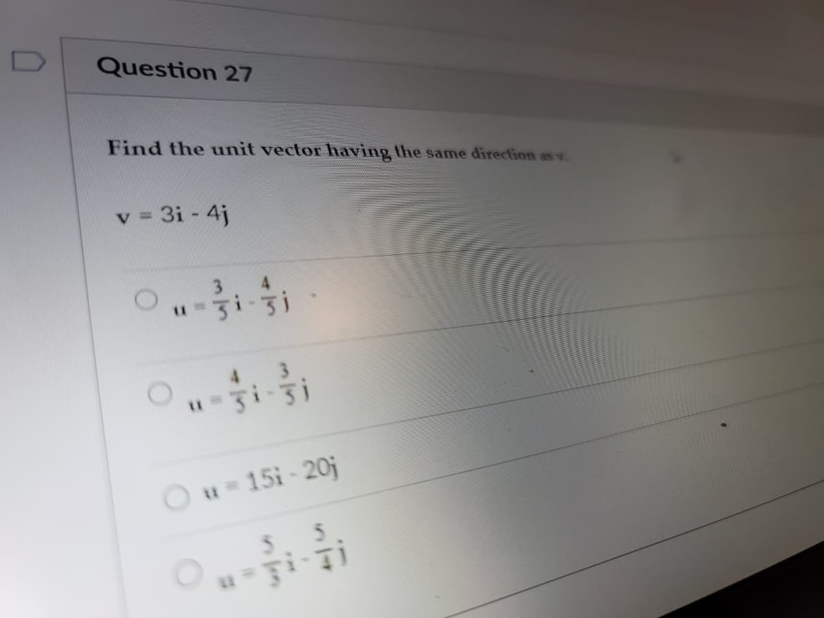 Question 27
Find the unit vector having the same direction as v.
v = 3i - 4j
3 4
4 3
3i-31
Ou 15i-20j
