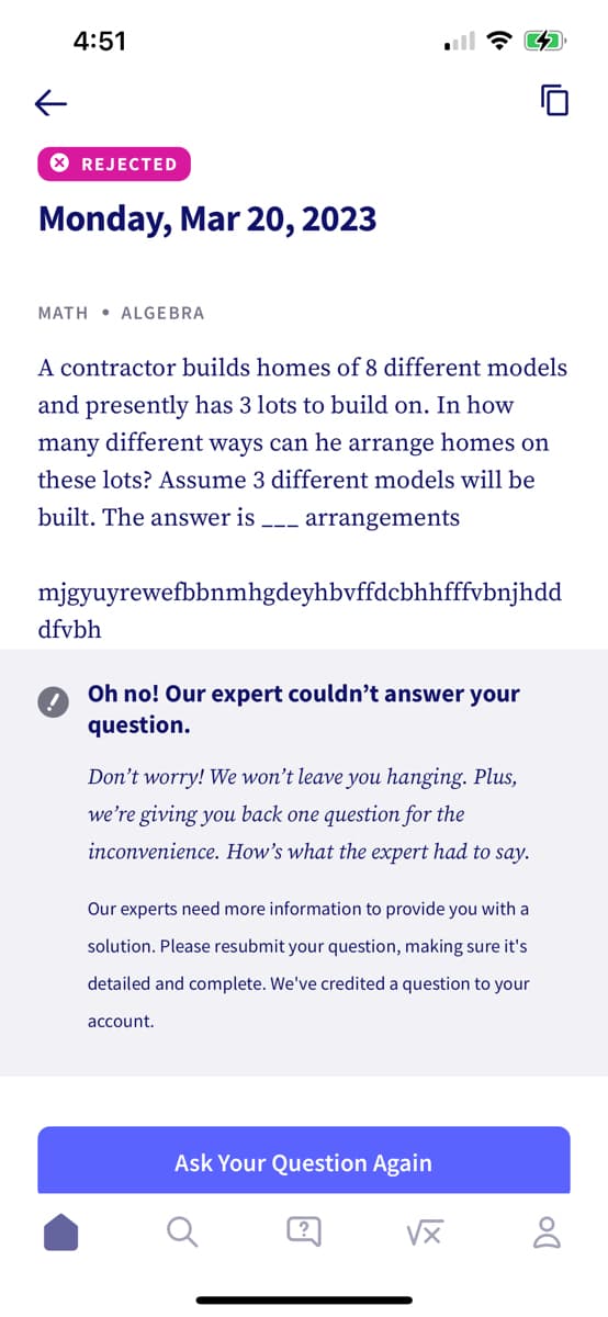 ←
4:51
X REJECTED
Monday, Mar 20, 2023
MATH ALGEBRA
A contractor builds homes of 8 different models
and presently has 3 lots to build on. In how
many different ways can he arrange homes on
these lots? Assume 3 different models will be
built. The answer is
arrangements
mjgyuyrewefbbnmhgdeyhbvffdcbhhfffvbnjhdd
dfvbh
Oh no! Our expert couldn't answer your
question.
Don't worry! We won't leave you hanging. Plus,
we're giving you back one question for the
inconvenience. How's what the expert had to say.
Our experts need more information to provide you with a
solution. Please resubmit your question, making sure it's
detailed and complete. We've credited a question to your
account.
Ask Your Question Again
@
vx
DO
8