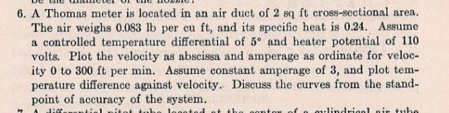 6. A Thomas meter is located in an air duct of 2 sq ft cross-sectional area.
The air weighs 0.083 lb per cu ft, and its specific heat is 0.24. Assume
a controlled temperature differential of 5° and heater potential of 110
volts. Plot the velocity as abscissa and amperage as ordinate for veloc-
ity 0 to 300 ft per min. Assume constant amperage of 3, and plot tem-
perature difference against velocity. Discuss the curves from the stand-
point of accuracy of the system.
J: よ
itet
legeted
oulindriool oir tube
