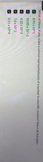 What of these, if any, is/are a correct representation(s) of a number in scientific notation? Select all that apply.
✓
0.91 x 10^1
82.00 x 10^-2
4.32
x 10^3
7.6 x 10^2
0.21 x 10^4
✓
✓
✓
