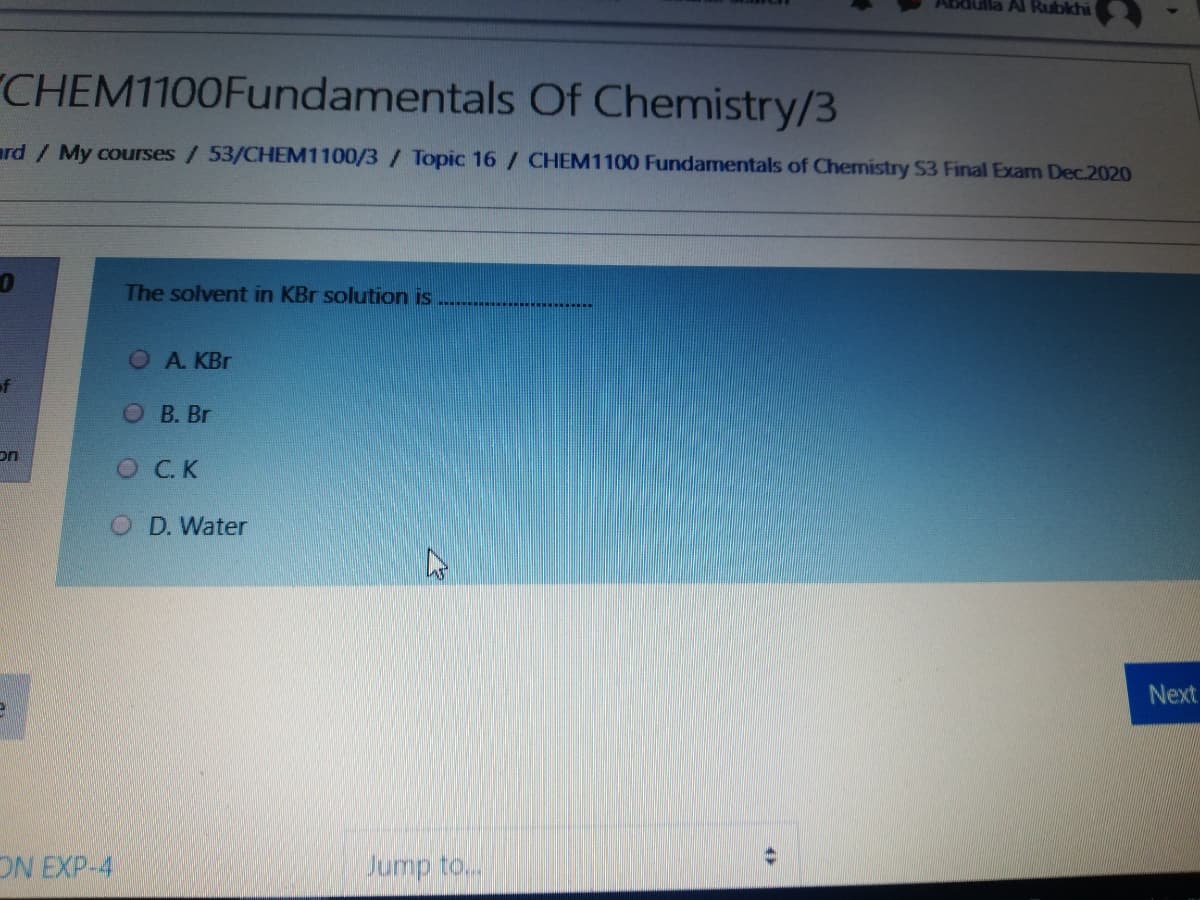 Al Rubkhi
CHEM1100Fundamentals Of Chemistry/3
ard / My courses/ 53/CHEM1100/3/ Topic 16 / CHEM1100 Fundamentals of Chemistry S3 Final Exam Dec.2020
The solvent in KBr solution is
OA. KBr
of
О В. Br
on
OCK
D. Water
Next
ON EXP-4
Jump to...
