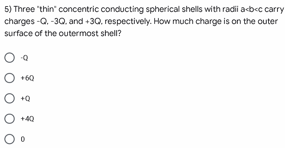 5) Three "thin" concentric conducting spherical shells with radii a<b<c carry
charges -Q, -3Q, and +3Q, respectively. How much charge is on the outer
surface of the outermost shell?
-Q
O +6Q
O +Q
+4Q
