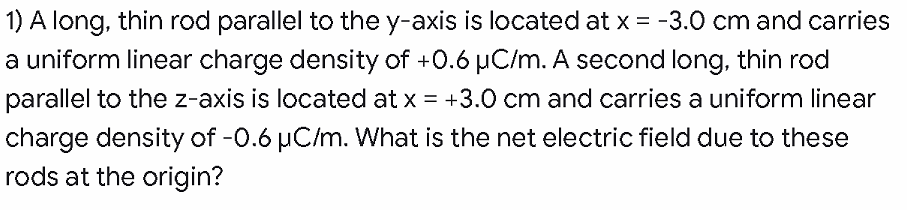 1) A long, thin rod parallel to the y-axis is located at x = -3.0 cm and carries
a uniform linear charge density of +0.6 µC/m. A second long, thin rod
parallel to the z-axis is located at x = +3.0 cm and carries a uniform linear
charge density of -0.6 µC/m. What is the net electric field due to these
rods at the origin?
