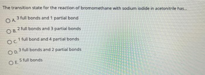 The transition state for the reaction of bromomethane with sodium iodide in acetonitrile has.
3 full bonds and 1 partial bond
OA.
2 full bonds and 3 partial bonds
OB.
1 full bond and 4 partial bonds
OC.
3 full bonds and 2 partial bonds
OD.
5 full bonds
OE.
