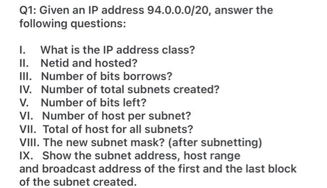 Q1: Given an IP address 94.0.0.0/20, answer the
following questions:
I.
II. Netid and hosted?
III. Number of bits borrows?
IV. Number of total subnets created?
V. Number of bits left?
VI. Number of host per subnet?
VII. Total of host for all subnets?
VIII. The new subnet mask? (after subnetting)
IX. Show the subnet address, host range
What is the IP address class?
and broadcast address of the first and the last block
of the subnet created.
