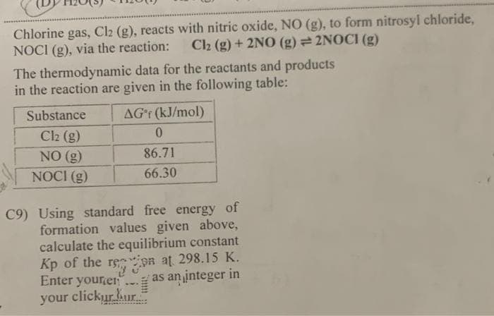 Chlorine gas, Cl2 (g), reacts with nitric oxide, NO (g), to form nitrosyl chloride,
NOCI (g), via the reaction:
C2 (g) + 2NO (g) 2NOCI (g)
The thermodynamic data for the reactants and products
in the reaction are given in the following table:
Substance
AGr (kJ/mol)
Cl2 (g)
NO (g)
86.71
NOCI (g)
66.30
C9) Using standard free energy of
formation values given above,
calculate the equilibrium constant
Kp of the rein at 298.15 K.
Enter yourer
as an integer in
your clickur kur.=
