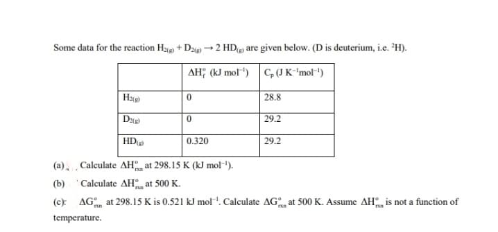 Some data for the reaction Hye + Dze → 2 HDg) are given below. (D is deuterium, i.e. H).
AH; (kJ mol") C,(J K-'mol-')
28.8
29.2
HD
0.320
29.2
(a), Calculate AH at 298.15 K (kJ mol-').
(b) 'Calculate AH, at 500 K.
(c): AG at 298.15 K is 0.521 kJ mol'. Calculate AGm at 500 K. Assume AH is not a function of
temperature.

