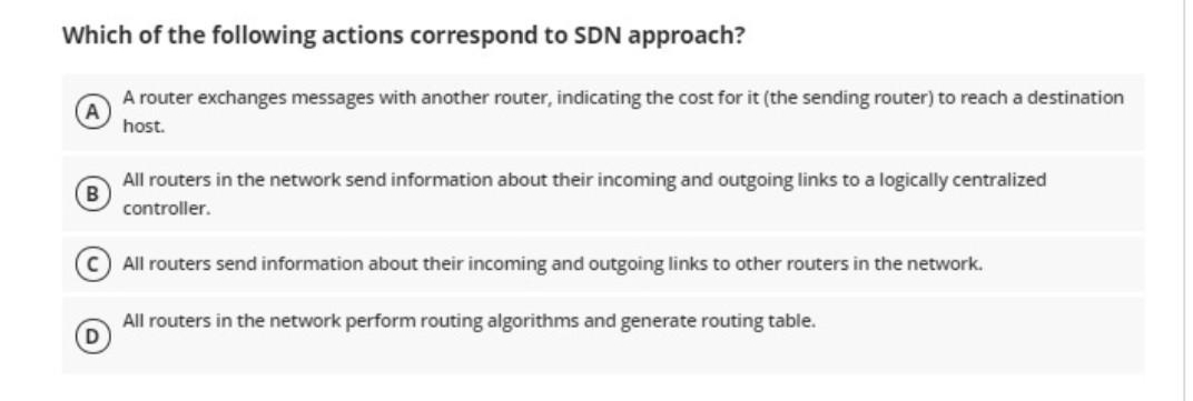 Which of the following actions correspond to SDN approach?
A router exchanges messages with another router, indicating the cost for it (the sending router) to reach a destination
host.
All routers in the network send information about their incoming and outgoing links to a logically centralized
controller.
C) All routers send information about their incoming and outgoing links to other routers in the network.
All routers in the network perform routing algorithms and generate routing table.
