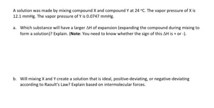 A solution was made by mixing compound X and compound Y at 24 °C. The vapor pressure of X is
12.1 mmHg. The vapor pressure of Y is 0.0747 mmHg.
a. Which substance will have a larger AH of expansion (expanding the compound during mixing to
form a solution)? Explain. (Note: You need to know whether the sign of this AH is + or -).
b. Will mixing X and Y create a solution that is ideal, positive-deviating, or negative-deviating
according to Raoult's Law? Explain based on intermolecular forces.
