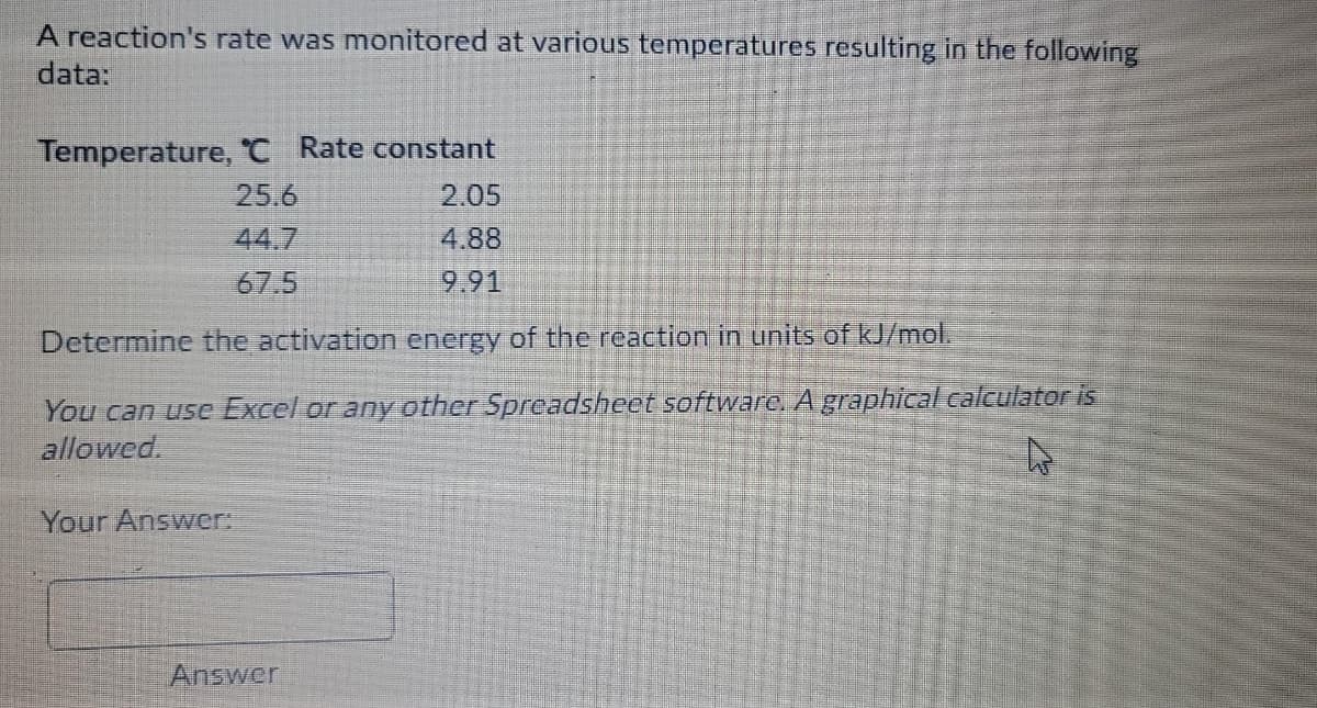 A reaction's rate was monitored at various temperatures resulting in the following
data:
Temperature, 'C Rate constant
25.6
2.05
44.7
4.88
67.5
9.91
Determine the activation energy of the reaction in units of kJ/mol.
You can use Excel or any other Spreadsheet software, A graphical calculator is
allowed.
Your Answer:
Answer
