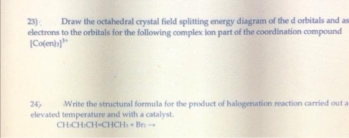 Draw the octahedral crystal field splitting energy diagram of the d orbitals and as
23)
electrons to the orbitals for the following complex ion part of the coordination compound
[Co(en)3}"
Write the structural formula for the product of halogenation reaction carried out a
24
elevated temperature and with a catalyst.
CH CH:CH-CHCH, + Br -
