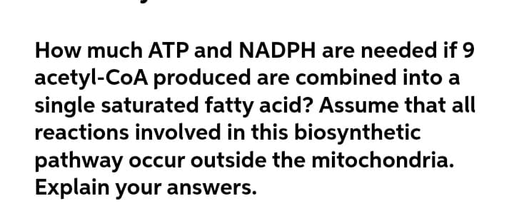 How much ATP and NADPH are needed if 9
acetyl-CoA produced are combined into a
single saturated fatty acid? Assume that all
reactions involved in this biosynthetic
pathway occur outside the mitochondria.
Explain your answers.
