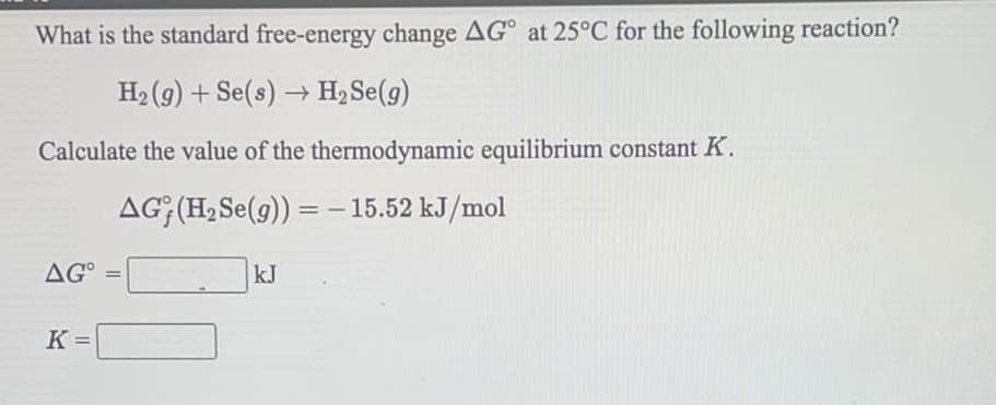What is the standard free-energy change AG° at 25°C for the following reaction?
H2 (g) + Se(s) → H2 Se(g)
Calculate the value of the thermodynamic equilibrium constant K.
AG; (H2 Se(g)) = -15.52 kJ/mol
AG° =
kJ
%3D
