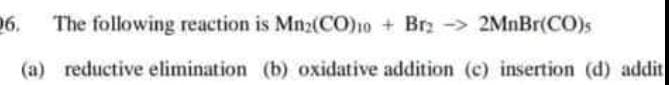 06.
The following reaction is Mn2(CO)1o + Brz - 2MnBr(CO)s
(a) reductive elimination (b) oxidative addition (c) insertion (d) addit
