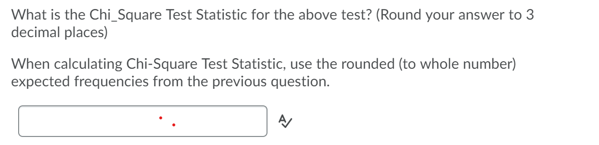 What is the Chi_Square Test Statistic for the above test? (Round your answer to 3
decimal places)
When calculating Chi-Square Test Statistic, use the rounded (to whole number)
expected frequencies from the previous question.
