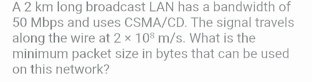 A 2 km long broadcast LAN has a bandwidth of
50 Mbps and uses CSMA/CD. The signal travels
along the wire at 2 x 10% m/s. What is the
minimum packet size in bytes that can be used
on this network?
