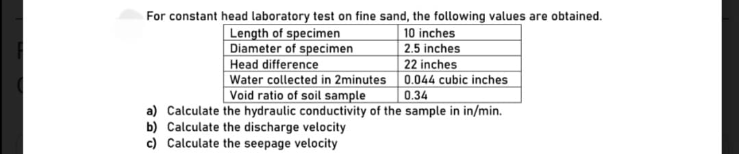 For constant head laboratory test on fine sand, the following values are obtained.
Length of specimen
Diameter of specimen
10 inches
2.5 inches
Head difference
22 inches
Water collected in 2minutes
0.044 cubic inches
Void ratio of soil sample
0.34
a) Calculate the hydraulic conductivity of the sample in in/min.
b) Calculate the discharge velocity
c) Calculate the seepage velocity
