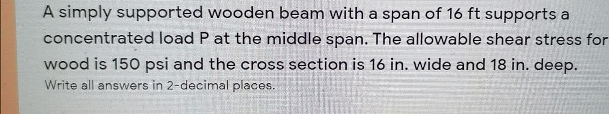 A simply supported wooden beam with a span of 16 ft supports a
concentrated load P at the middle span. The allowable shear stress for
wood is 150 psi and the cross section is 16 in. wide and 18 in. deep.
國国回回星
Write all answers in 2-decimal places.
高
