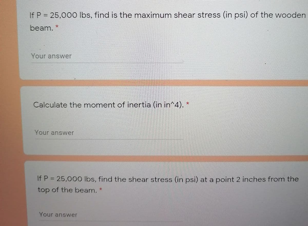 If P = 25,000 Ibs, find is the maximum shear stress (in psi) of the wooden
beam. *
Your answer
Calculate the moment of inertia (in in^4).
大
Your answer
If P = 25,000 Ibs, find the shear stress (in psi) at a point 2 inches from the
top of the beam. *
Your answer
