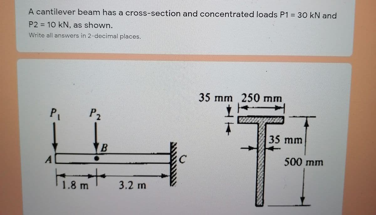 %D
A cantilever beam has a cross-section and concentrated loads P1 = 30 kN and
P2 = 10 kN, as shown.
Write all answers in 2-decimal places.
35 mm 250 mm
P1
P2
35 mm
B
500 mm
1.8 m
3.2 m
