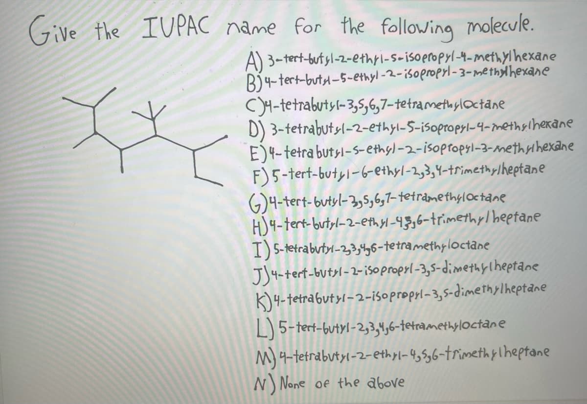 Give the IUPAC name for the following molecule.
A) 3-tert-butyl-2-ethri-s-isopropyl-4-methylhexane
B) 4-tert-butyl-5-ethyl-2-isopropyl-3-methylhexane
C4-tetrabutyl-3,5,6,7-tetramethyloctane
IX
D) 3-tetrabutyl-2-ethyl-5-isopropyl-4-methylhexane
E)4-tetra butyl-5-ethyl-2-isopropyl-3-methylhexane
F) 5-tert-butyl-6-ethyl-2,3,4-trimethylheptane
G)4-tert-butyl-3,5,6,7-tetramethyloctane
H4-tert-butyl-2-ethyl-43,6-trimethylheptane
I) 5-tetrabutyl-2,3,4,6-tetramethyloctane
J4-tert-butyl-2-isopropyl-3,5-dimethylheptane
K4-tetrabutyl-2-isopropyl-3,5-dimethylheptane
L) 5-tert-butyl-2,3,4,6-tetramethyloctane
M) 4-tetrabutyl-2-ethyl-4,5,6-trimethylheptane
N) None of the above