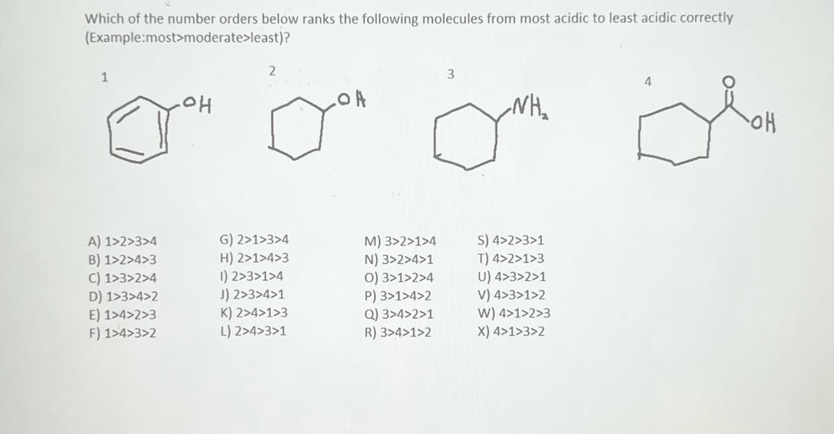 Which of the number orders below ranks the following molecules from most acidic to least acidic correctly
(Example:most>moderate>least)?
1
A) 1>2>3>4
B) 1>2>4>3
C) 1>3>2>4
D) 1>3>4>2
E) 1>4>2>3
F) 1>4>3>2
OH
2
G) 2>1>3>4
H) 2>1>4>3
1) 2>3>1>4
J) 2>3>4>1
K) 2>4>1>3
L) 2>4>3>1
LOA
M) 3>2>1>4
N) 3>2>4>1
0) 3>1>2>4
P) 3>1>4>2
Q) 3>4>2>1
R) 3>4>1>2
3
NH₂
S) 4>2>3>1
T) 4>2>1>3
U) 4>3>2>1
V) 4>3>1>2
W) 4>1>2>3
X) 4>1>3>2
OH