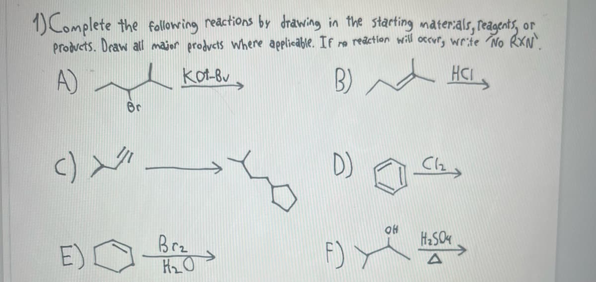 1) Complete the following reactions by drawing in the starting materials, reagents, or
Products. Draw all major products where applicable. If no reaction will occur, write No RXN.
A)
kot-Bu
HCI
B)
Br
<) > >
E)
Brz
H₂O
D)
(12
OH
F).
H₂SO4