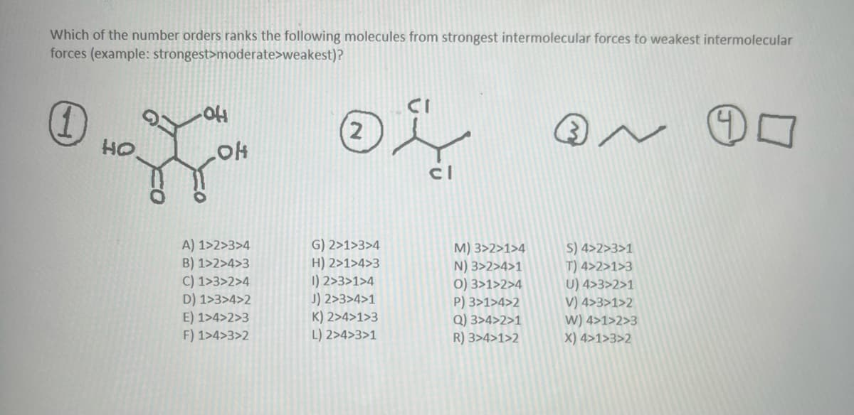 Which of the number orders ranks the following molecules from strongest intermolecular forces to weakest intermolecular
forces (example: strongest>moderate>weakest)?
40
(1)
Но
OH
OH
A) 1>2>3>4
B) 1>2>4>3
C) 1>3>2>4
D) 1>3>4>2
E) 1>4>2>3
F) 1>4>3>2
(2
04
cl
G) 2>1>3>4
H) 2>1>4>3
1) 2>3>1>4
J) 2>3>4>1
K) 2>4>1>3
L) 2>4>3>1
M) 3>2>1>4
N) 3>2>4>1
0) 3>1>2>4
P) 3>1>4>2
Q) 3>4>2>1
R) 3>4>1>2
N
S) 4>2>3>1
T) 4>2>1>3
U) 4>3>2>1
V) 4>3>1>2
W) 4>1>2>3
X) 4>1>3>2