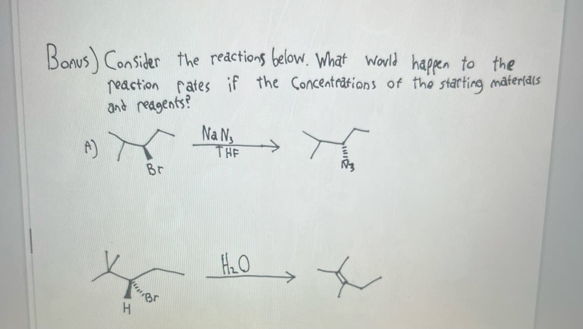 Bonus) Consider the reactions below. What would happen to the
reaction rates if the Concentrations of the starting materials
and reagents?
(A)
H
Br
Na N,
THE
H₂O
x