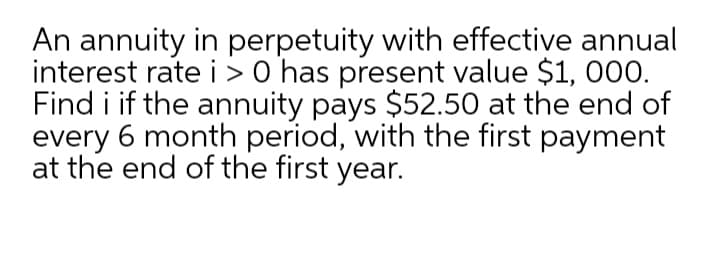 An annuity in perpetuity with effective annual
interest rate i > 0 has present value $1, 000.
Find i if the annuity pays $52.50 at the end of
every 6 month period, with the first payment
at the end of the first year.
